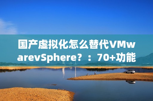 国产虚拟化怎么替代VMwarevSphere？：70+功能对比，一文了解SmartX