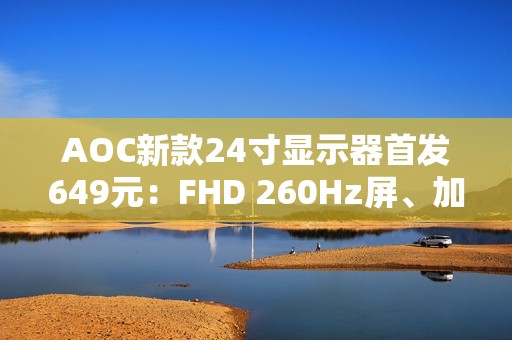 AOC新款24寸显示器首发649元：FHD 260Hz屏、加入QD量子膜技术