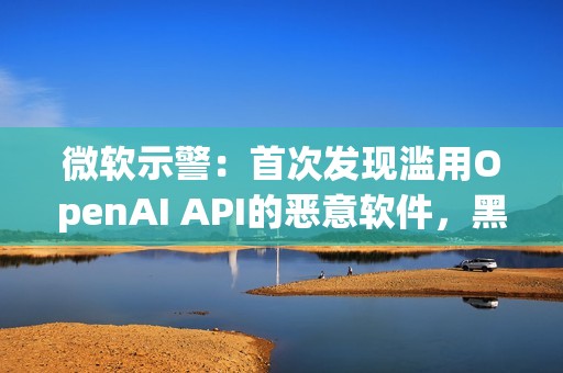 微软示警：首次发现滥用OpenAI API的恶意软件，黑客利用AI下达指令