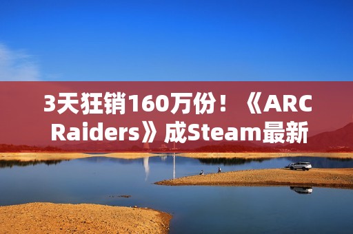 3天狂销160万份！《ARC Raiders》成Steam最新爆款