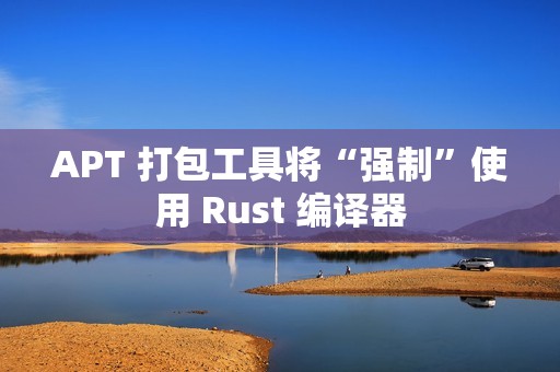 APT 打包工具将“强制”使用 Rust 编译器
