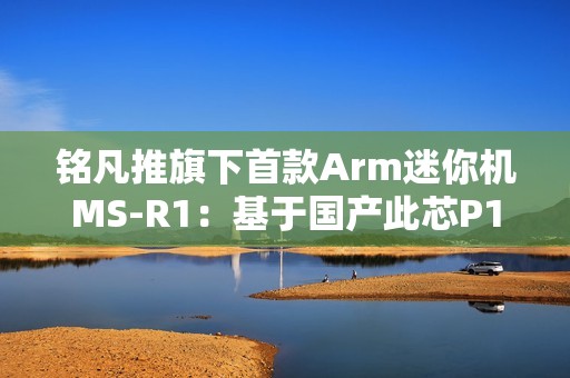 铭凡推旗下首款Arm迷你机MS-R1：基于国产此芯P1！配备PCIe x16插槽