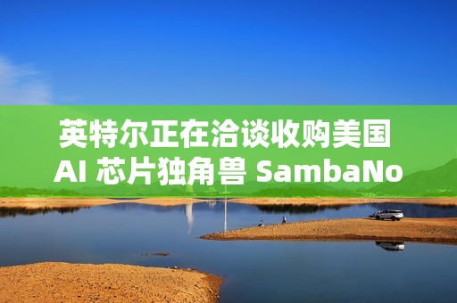 英特尔正在洽谈收购美国 AI 芯片独角兽 SambaNova