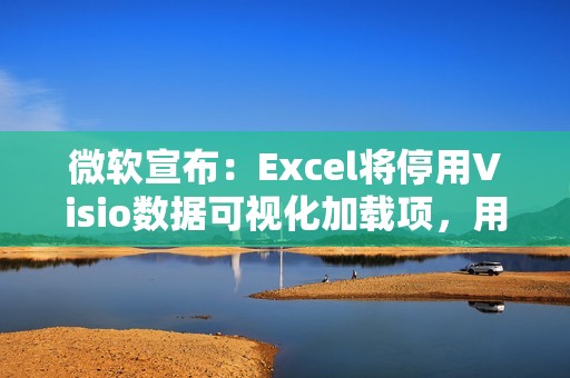 微软宣布：Excel将停用Visio数据可视化加载项，用户需转用独立版