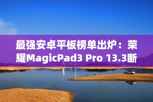最强安卓平板榜单出炉：荣耀MagicPad3 Pro 13.3断层领先