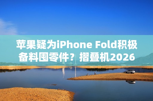 苹果疑为iPhone Fold积极备料囤零件？摺叠机2026问世可能性提升
