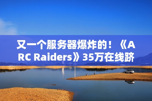 又一个服务器爆炸的！《ARC Raiders》35万在线跻身顶流