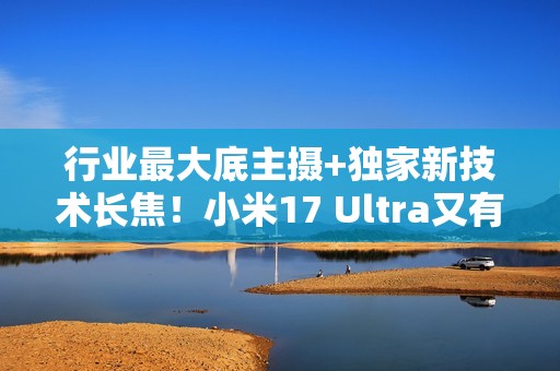 行业最大底主摄+独家新技术长焦！小米17 Ultra又有新料