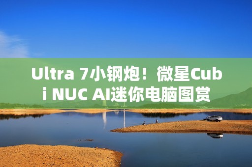 Ultra 7小钢炮！微星Cubi NUC AI迷你电脑图赏