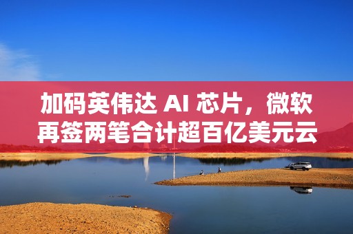 加码英伟达 AI 芯片，微软再签两笔合计超百亿美元云算力订单