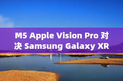 M5 Apple Vision Pro 对决 Samsung Galaxy XR：运算效能与AI智慧的世代交锋