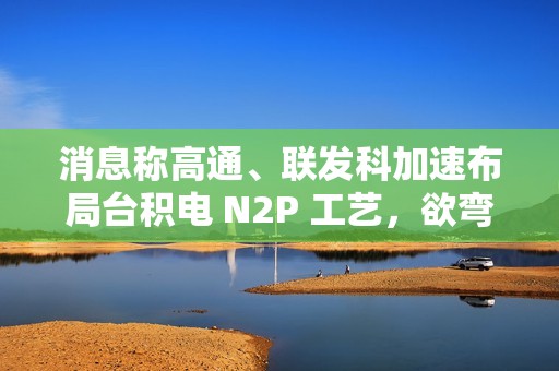 消息称高通、联发科加速布局台积电 N2P 工艺，欲弯道超车苹果