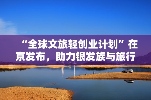 “全球文旅轻创业计划”在京发布，助力银发族与旅行爱好者“丈量世界，开启事业新程”