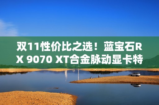 双11性价比之选！蓝宝石RX 9070 XT合金脉动显卡特惠到手4672元