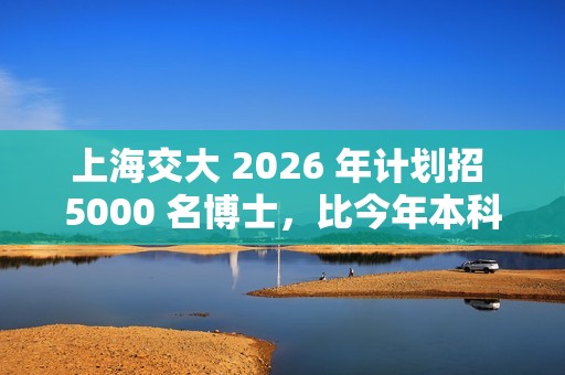 上海交大 2026 年计划招 5000 名博士，比今年本科生都多