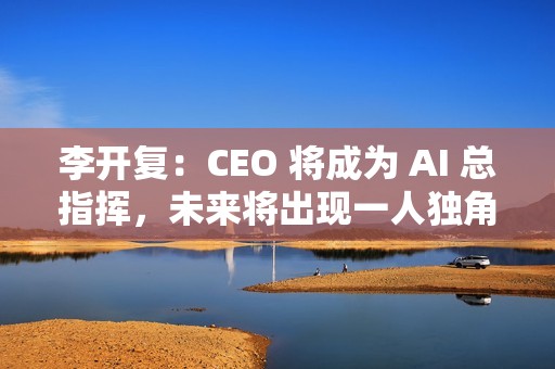 李开复：CEO 将成为 AI 总指挥，未来将出现一人独角兽公司