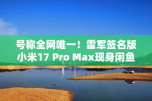 号称全网唯一！雷军签名版小米17 Pro Max现身闲鱼 售价高达2.3万元