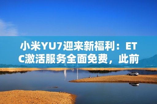小米YU7迎来新福利：ETC激活服务全面免费，此前付费用户将获积分补偿