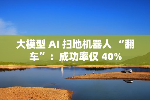 大模型 AI 扫地机器人 “翻车”：成功率仅 40%