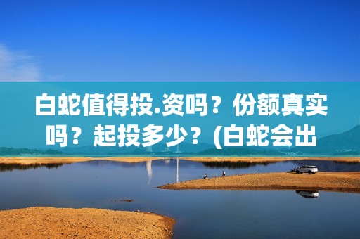 白蛇值得投.资吗？份额真实吗？起投多少？(白蛇会出3嘛)