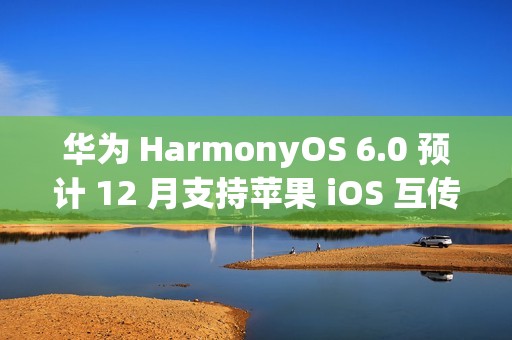 华为 HarmonyOS 6.0 预计 12 月支持苹果 iOS 互传文件功能
