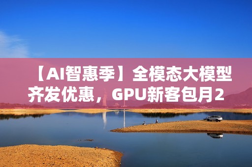 【AI智惠季】全模态大模型齐发优惠，GPU新客包月2.8折起