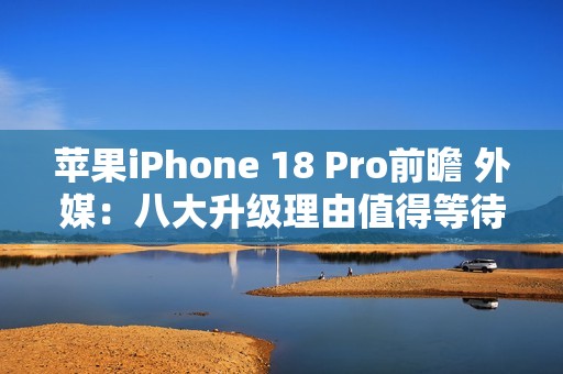 苹果iPhone 18 Pro前瞻 外媒：八大升级理由值得等待