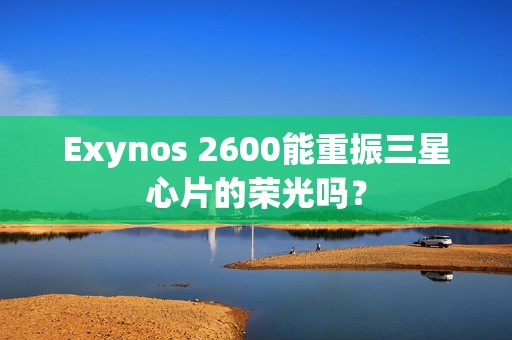 Exynos 2600能重振三星心片的荣光吗？