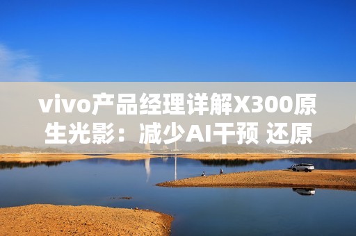 vivo产品经理详解X300原生光影：减少AI干预 还原真实