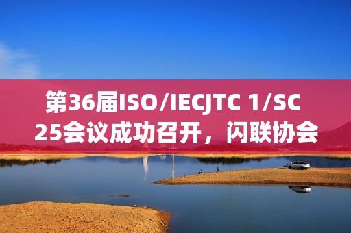 第36届ISO/IECJTC 1/SC 25会议成功召开，闪联协会推动多项标准取得重要进展
