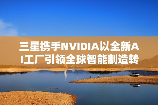 三星携手NVIDIA以全新AI工厂引领全球智能制造转型