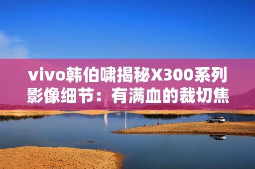 vivo韩伯啸揭秘X300系列影像细节：有满血的裁切焦段