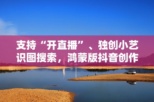 支持“开直播”、独创小艺识图搜索，鸿蒙版抖音创作、带货更轻松