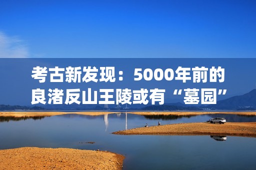 考古新发现：5000年前的良渚反山王陵或有“墓园”(考古新发现揭秘)