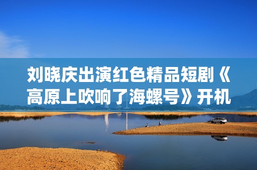 刘晓庆出演红色精品短剧《高原上吹响了海螺号》开机仪式(刘晓庆演过红色娘子军吗)