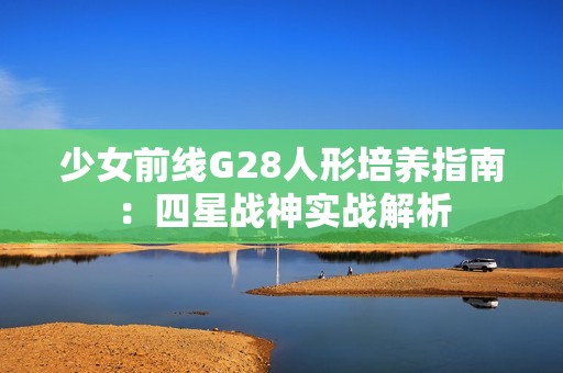 少女前线G28人形培养指南：四星战神实战解析