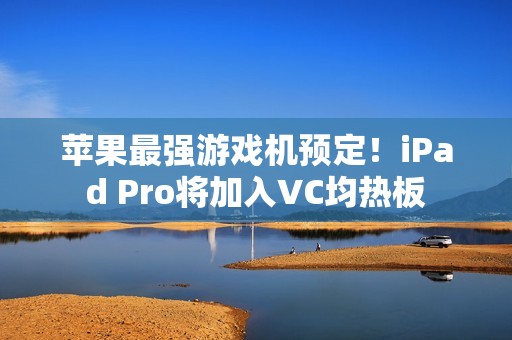 苹果最强游戏机预定！iPad Pro将加入VC均热板