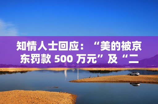 知情人士回应：“美的被京东罚款 500 万元”及“二选一”事件为造谣