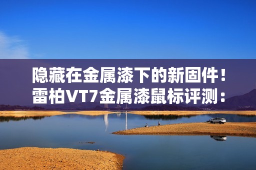 隐藏在金属漆下的新固件！雷柏VT7金属漆鼠标评测：性能解锁能耗更优 向旗舰再进半步