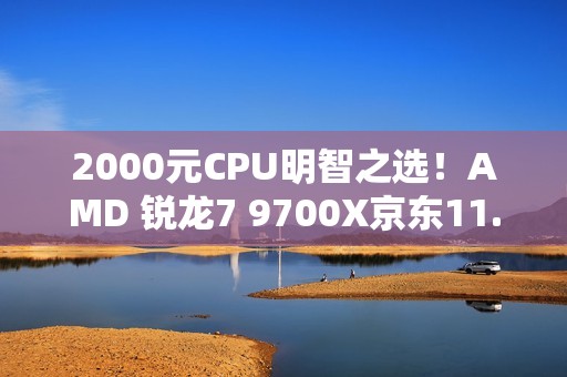 2000元CPU明智之选！AMD 锐龙7 9700X京东11.11推荐