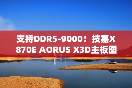 支持DDR5-9000！技嘉X870E AORUS X3D主板图赏