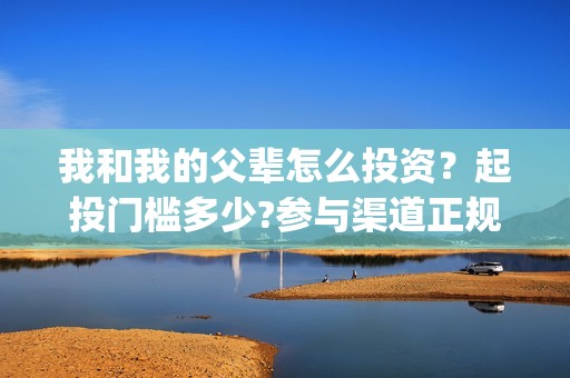 我和我的父辈怎么投资？起投门槛多少?参与渠道正规吗?(我和我的父辈一般)