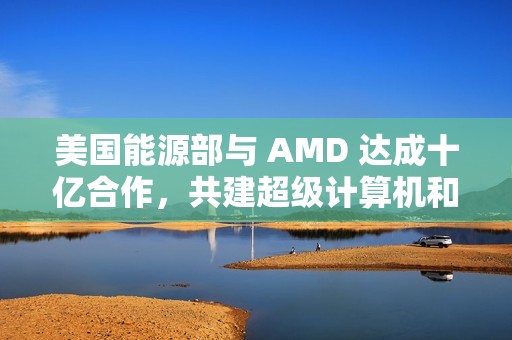 美国能源部与 AMD 达成十亿合作，共建超级计算机和 AI 项目