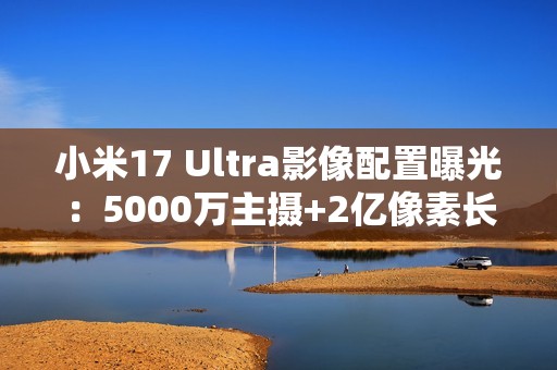 小米17 Ultra影像配置曝光：5000万主摄+2亿像素长焦