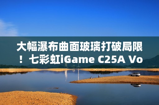 大幅瀑布曲面玻璃打破局限！七彩虹iGame C25A Vortex涡流机箱上市：699元