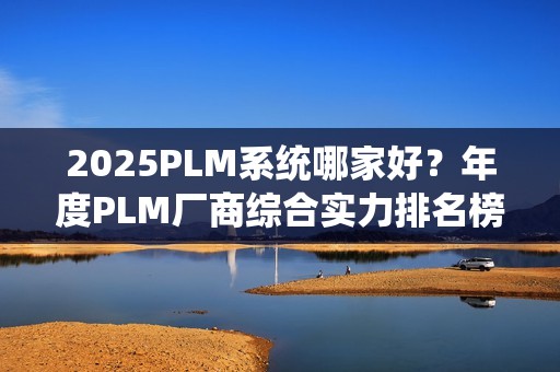 2025PLM系统哪家好？年度PLM厂商综合实力排名榜单（2025）