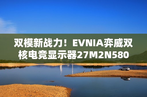 双模新战力！EVNIA弈威双核电竞显示器27M2N5800Z秒切战局，帧取先机！