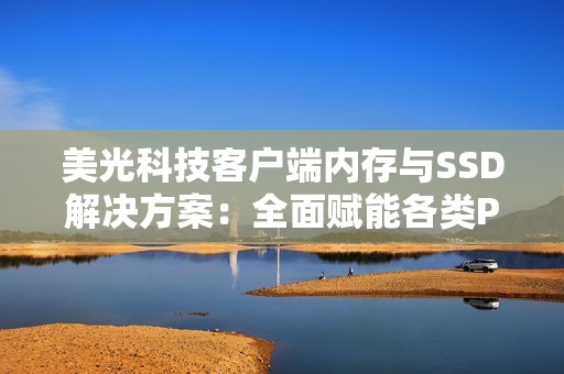 美光科技客户端内存与SSD解决方案：全面赋能各类PC 从轻薄本到高性能游戏站