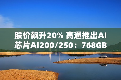 股价飙升20% 高通推出AI芯片AI200/250：768GB内存+超低成本优势
