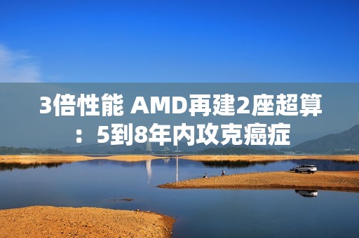 3倍性能 AMD再建2座超算：5到8年内攻克癌症